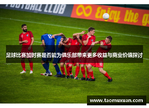 足球比赛加时赛是否能为俱乐部带来更多收益与商业价值探讨